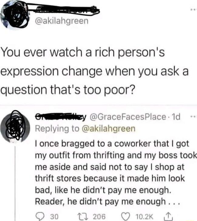 Q hgreen You ever watch a rich persons expression change when you ask a question thats too poor OrEEERNey CraceFacesPlace 1d Replying to akilahgreen once bragged to a coworker that got my outfit from thrifting and my boss took me aside and said not to say shop at thrift stores because it made him look bad like he didnt pay me enough Reader he didnt pay me enough O 102k A
