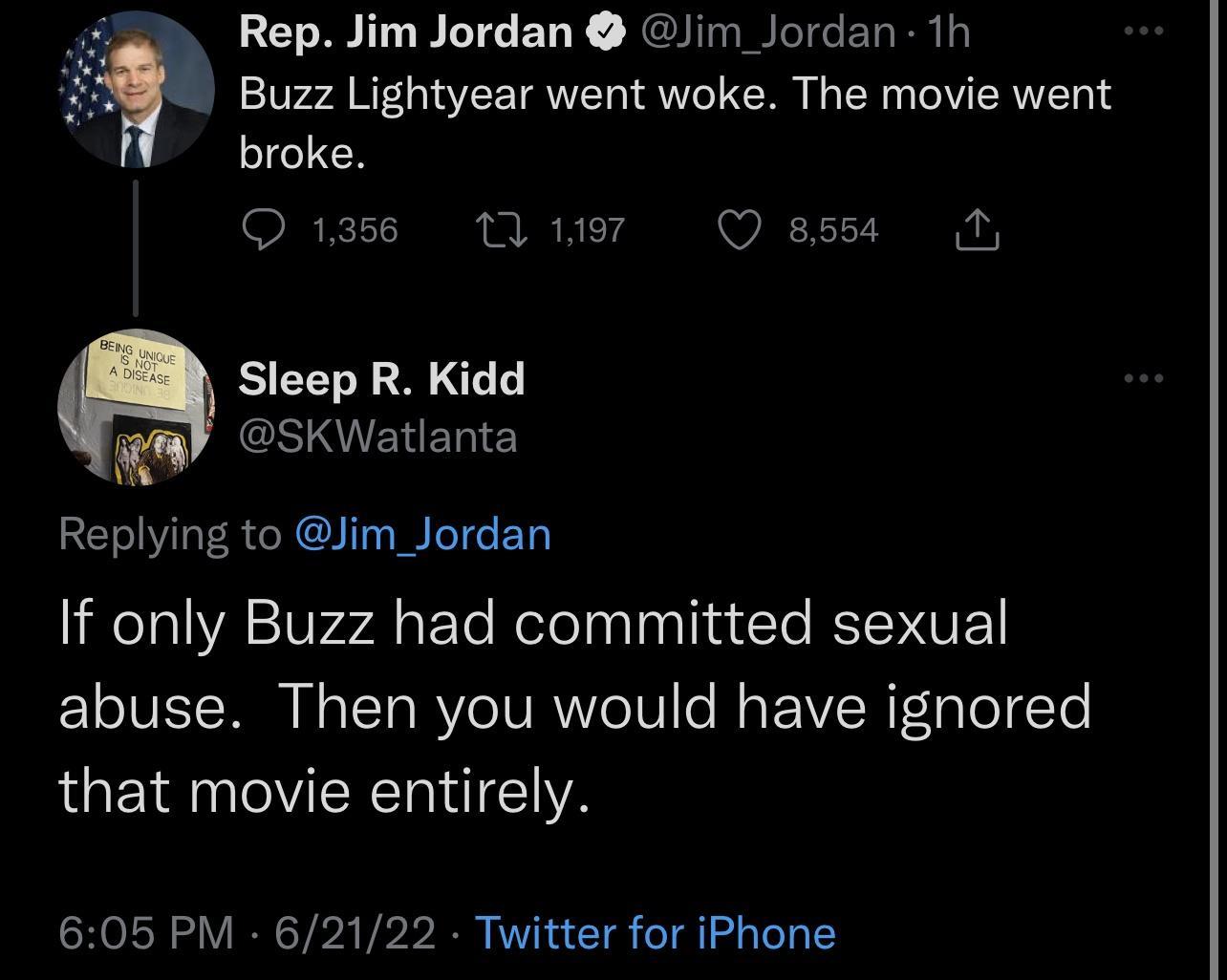 Rep Jim Jordan Jim Jordan 1h Buzz Lightyear went woke The movie went broke Qiass Wue OQassd N Sleep R Kidd CSIIEIED E Replying to Jim_Jordan If only Buzz had committed sexual abuse Then you would have ignored that movie entirely 605 PM 62122 Twitter for iPhone