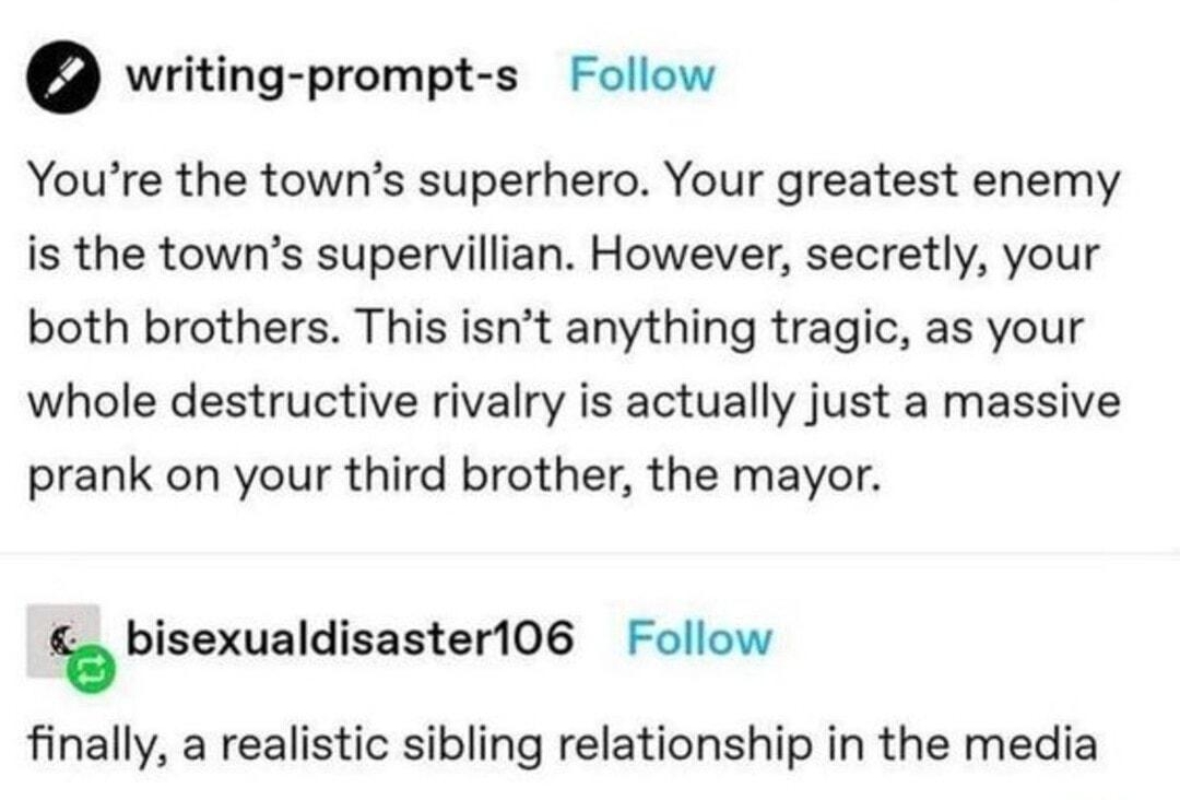pansexuow hellobendykitty Follow writing prompt s Follow Youre the towns superhero Your greatest enemy is the towns supervillian However secretly your both brothers This isnt anything tragic as your whole destructive rivalry is actually just a massive prank on your third brother the mayor lbisexualdisasteos Follow finally a realistic sibling relationship in the media 58095 notes 0