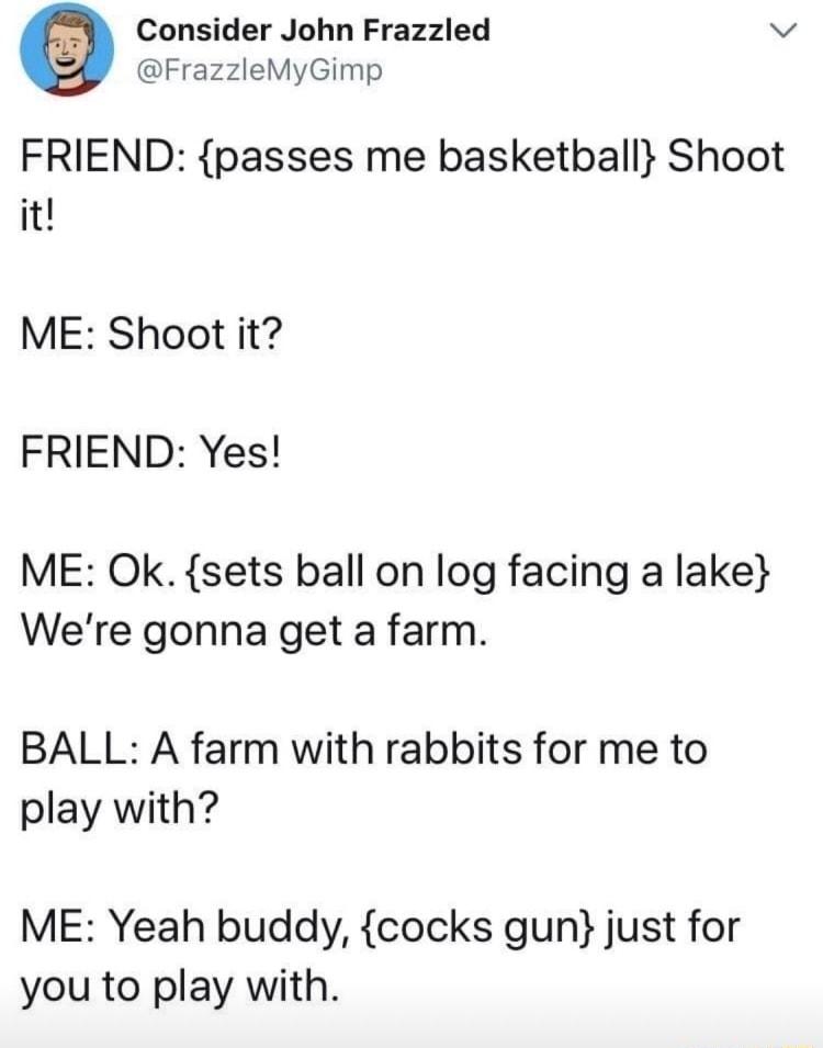 Consider John Frazzled v FrazzleMyGimp FRIEND passes me basketball Shoot it ME Shoot it FRIEND Yes ME Ok sets ball on log facing a lake Were gonna get a farm BALL A farm with rabbits for me to play with ME Yeah buddy cocks gun just for you to play with