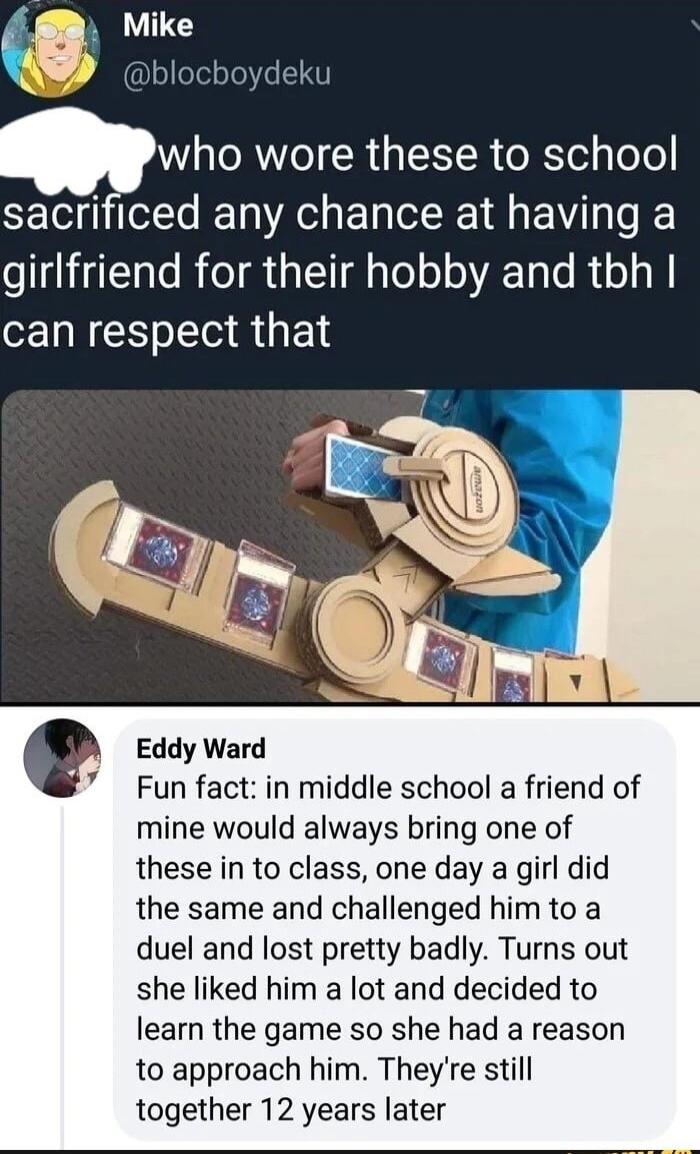 Mike soTelsTe e T Qwho W CRGIEEIR e Rl gToTe sacrificed any chance at having a girlfriend for their hobby and tbh can respect that Eddy Ward Fun fact in middle school a friend of mine would always bring one of these in to class one day a girl did the same and challenged himto a duel and lost pretty badly Turns out she liked him a lot and decided to learn the game so she had a reason to approach hi