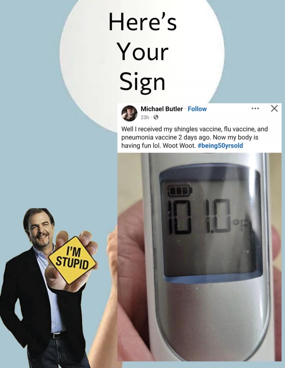 Here's Your Sign. Michael Butler. Well I received my shingles vaccine, flu vaccine, and pneumonia vaccine 2 days ago. Now my body is having fun lol. Woot Woot. #being50yrsold. I'M STUPID. 101.0°F.