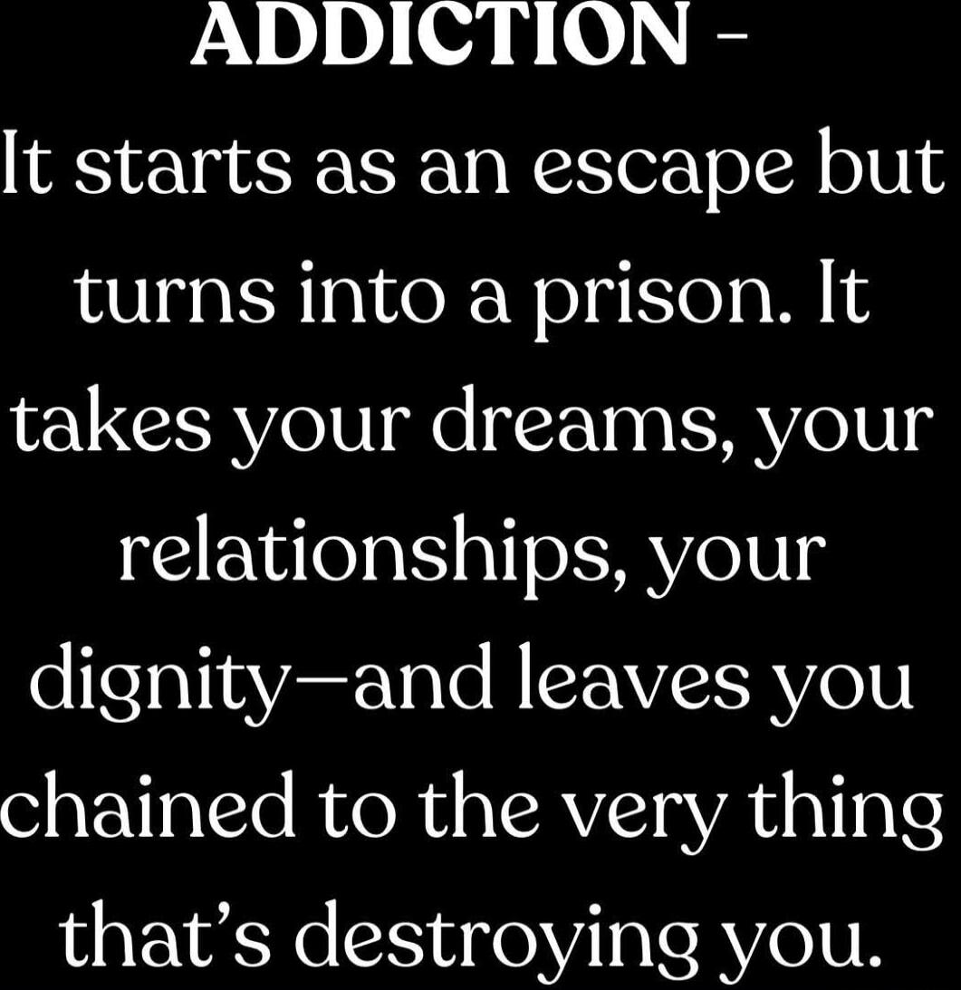 ADDICTION - It starts as an escape but turns into a prison. It takes your dreams, your relationships, your dignity—and leaves you chained to the very thing that’s destroying you.