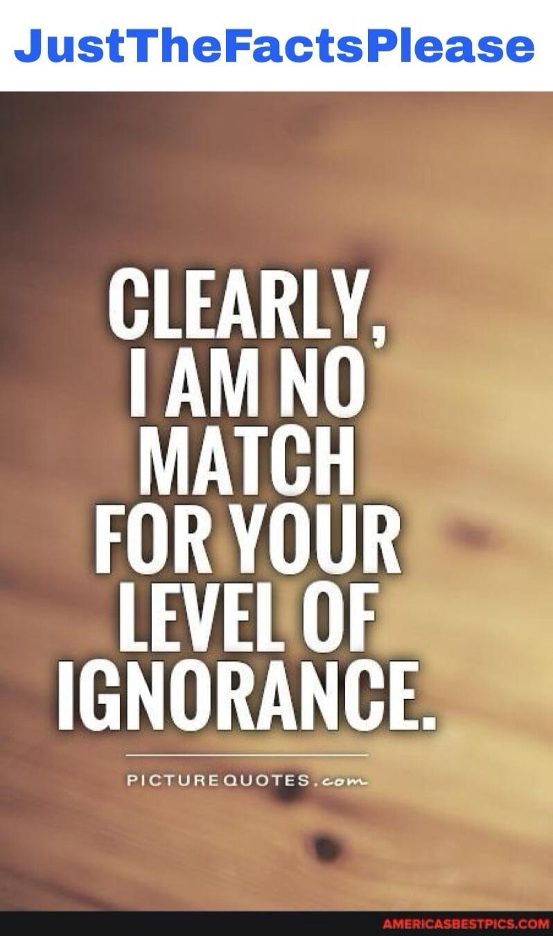 JustTheFactsPlease CLEARLY, I AM NO MATCH FOR YOUR LEVEL OF IGNORANCE.