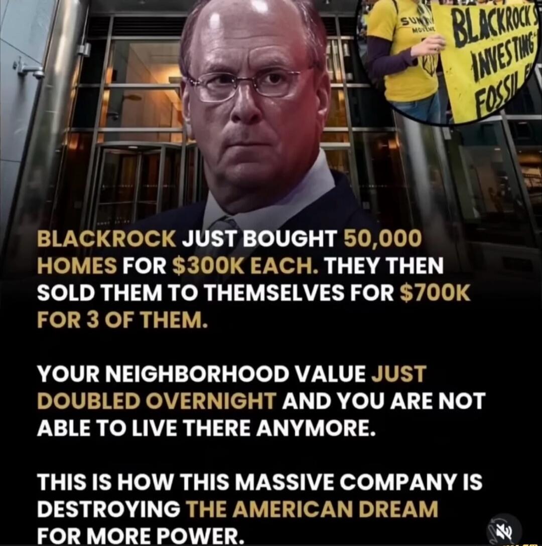 BLACKROCK JUST BOUGHT 50,000 HOMES FOR $300K EACH. THEY THEN SOLD THEM TO THEMSELVES FOR $700K FOR 3 OF THEM.\n\nYOUR NEIGHBORHOOD VALUE JUST DOUBLED OVERNIGHT AND YOU ARE NOT ABLE TO LIVE THERE ANYMORE.\n\nTHIS IS HOW THIS MASSIVE COMPANY IS DESTROYING THE AMERICAN DREAM FOR MORE POWER.
