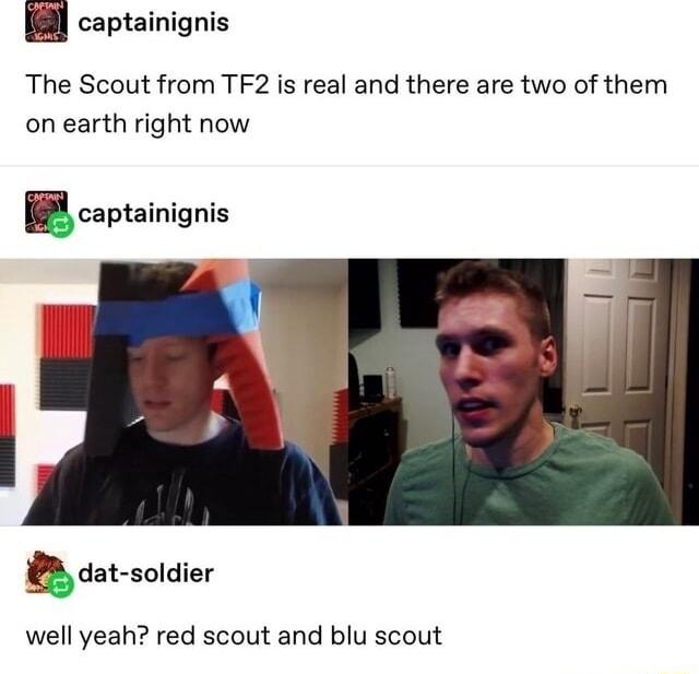 B captainigni captainignis The Scout from TF2 is real and there are two of them on earth right now Ecaptainignis B dat soldier well yeah red scout and blu scout