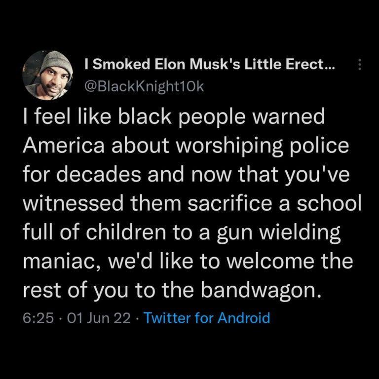 4 Smoked Elon Musks Little Erect WS BlackKnight10k B TRV o FoTol g olTe ol SRWETg 0 Te America about worshiping police o e STorTo YRToTo Mo Tl VA s Y AV eIV RAVC witnessed them sacrifice a school full of children to a gun wielding NETATETORNTNo BITICR o RNE lofega R g1 rest of you to the bandwagon 625 01 Jun 22 Twitter for Android