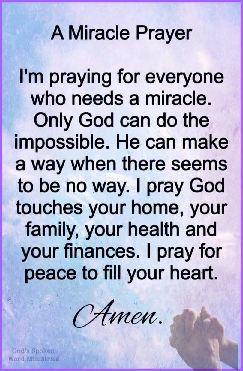 A Miracle Prayer. I'm praying for everyone who needs a miracle. Only God can do the impossible. He can make a way when there seems to be no way. I pray God touches your home, your family, your health and your finances. I pray for peace to fill your heart. Amen. God's Spoken Word Ministries.