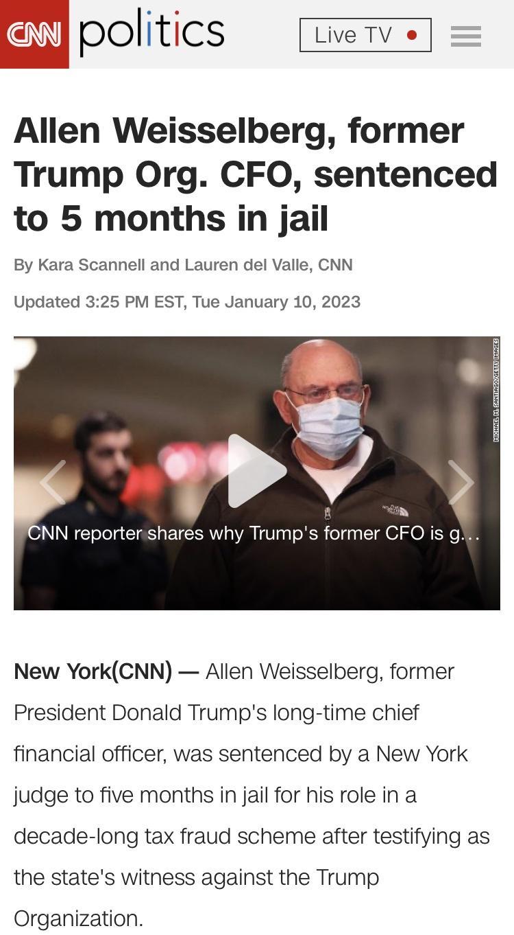 politics LveTV o Allen Weisselberg former Trump Org CFO sentenced to 5 months in jail By Kara Scannell and Lauren del Valle CNN Updated 325 PM EST Tue January 10 2023 NN reportershares why Trumps former CFO is gs New YorkCNN Allen Weisselberg former President Donald Trumps long time chief financial officer was sentenced by a New York judge to five months in jail for his role in a decade long tax f