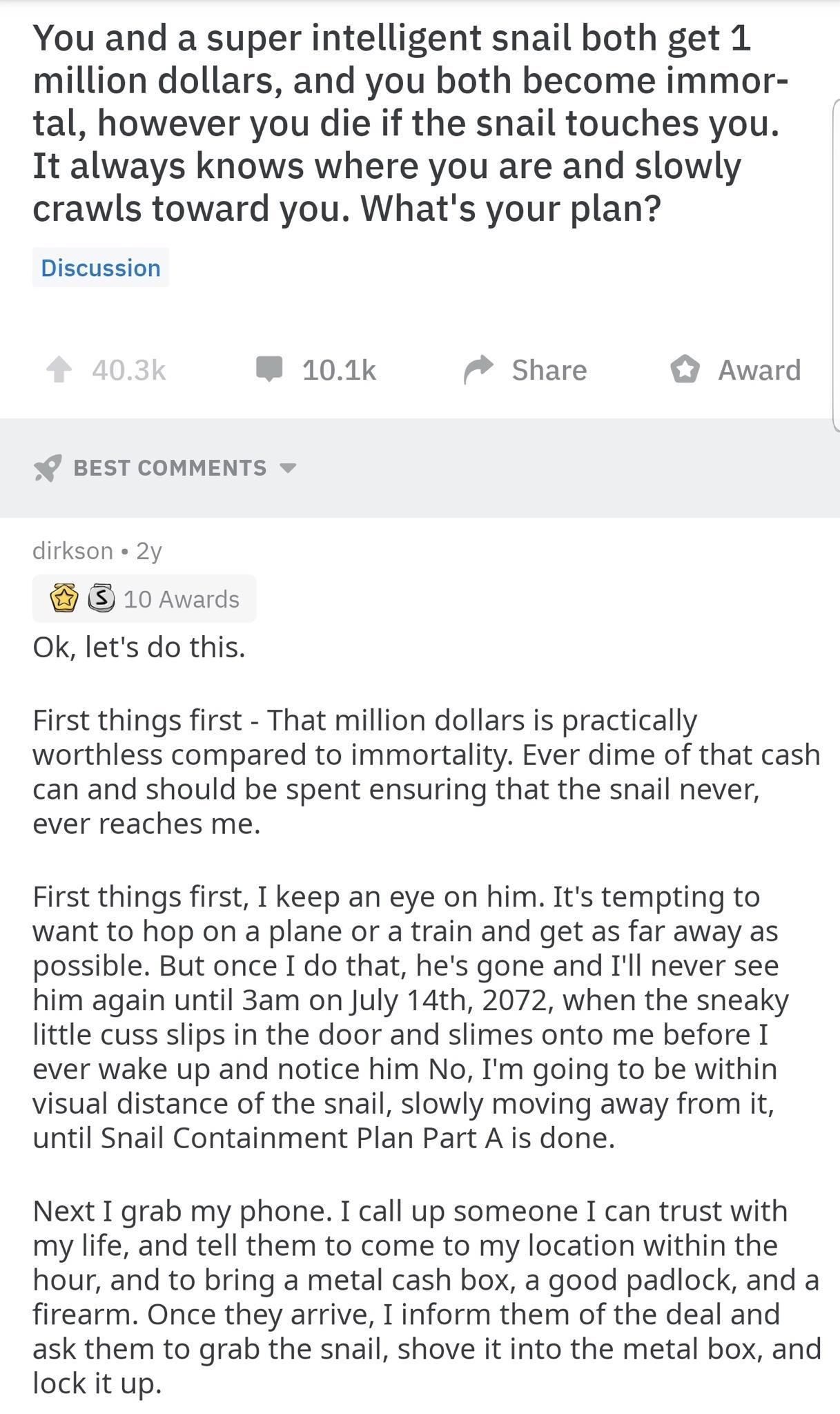 You and a super intelligent snail both get 1 million dollars and you both become immor tal however you die if the snail touches you It always knows where you are and slowly crawls toward you Whats your plan Discussion 101k Share Award BEST COMMENTS dirkson 2y i 10 Awards Ok lets do this First things first That million dollars is practically worthless compared to immortality Ever dime of that cash 