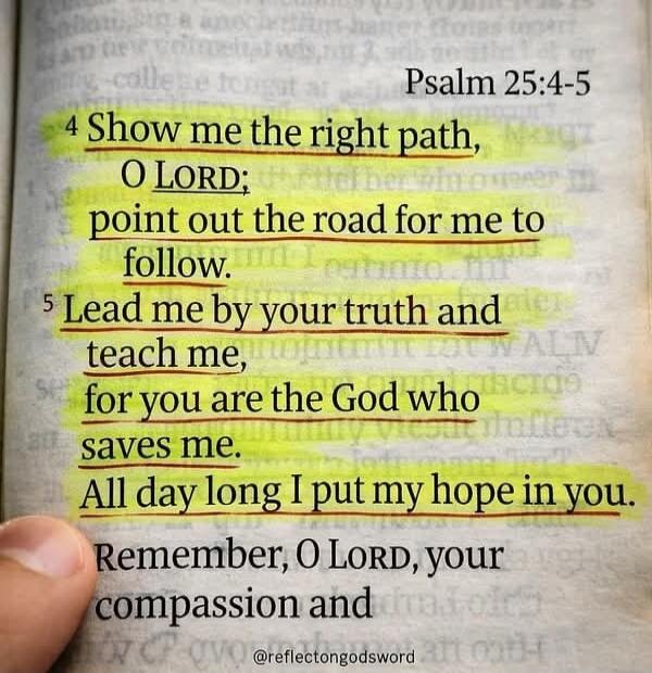 Psalm 25:4-5. Show me the right path, O LORD; point out the road for me to follow. Lead me by your truth and teach me, for you are the God who saves me. All day long I put my hope in you. Remember, O LORD, your compassion and. @reflectongodsword