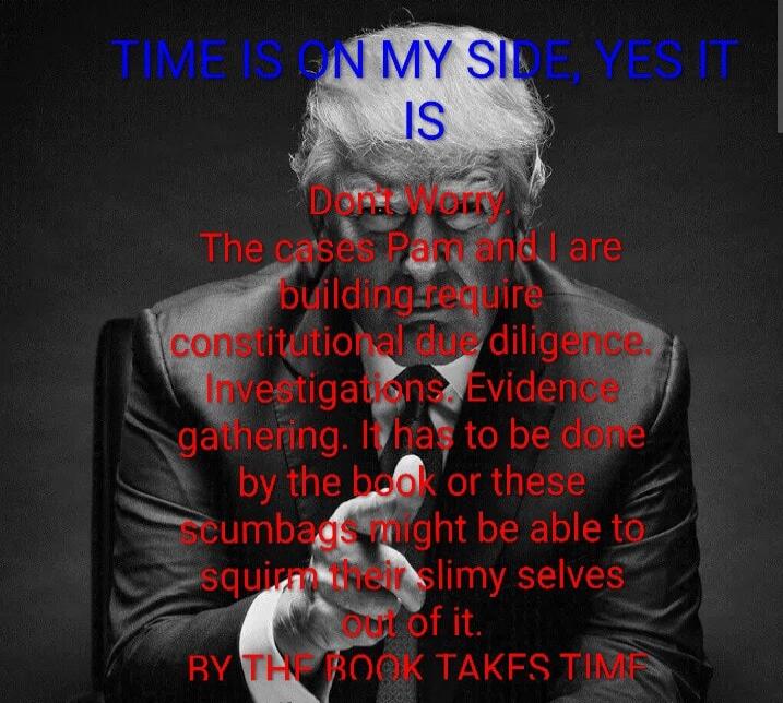 TIME IS ON MY SIDE, YES IT IS
Don't Worry,
The cases Pam and I are building require constitutional due diligence.
Investigations, Evidence gathering, It has to be done by the book or these scumbags might be able to squirm their slimy selves out of it.
BY THE BOOK TAKES TIME