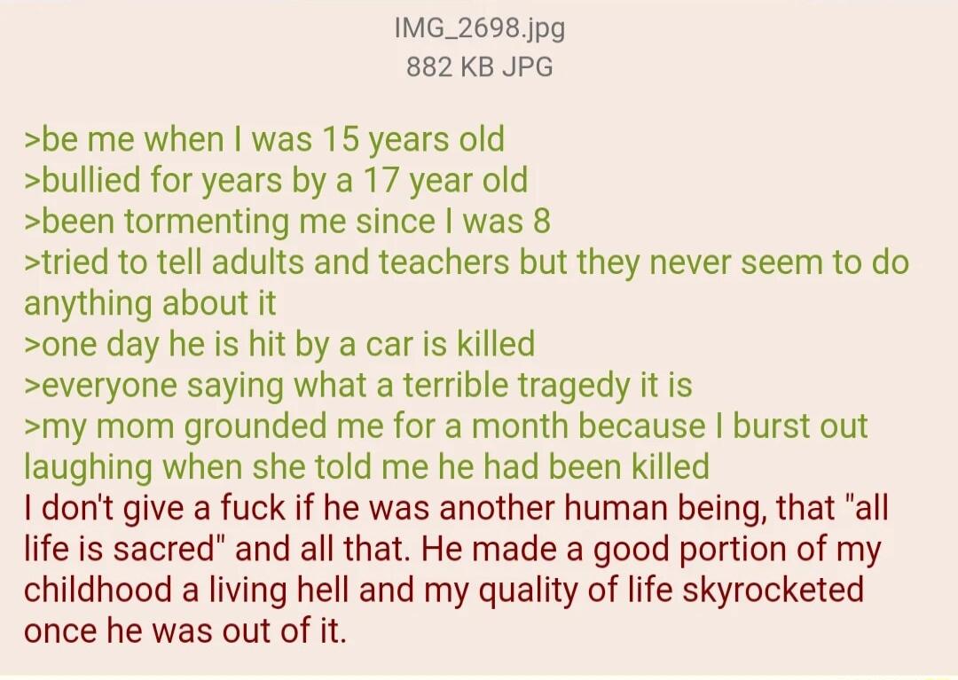 IMG_2698 Jpg 882KB JPG be me when was 15 years old bullied for years by a 17 year old been tormenting me since was 8 tried to tell adults and teachers but they never seem to do anything about it one day he is hit by a car is killed everyone saying what a terrible tragedy it is my mom grounded me for a month because burst out laughing when she told me he had been killed dont give a fuck if he was a
