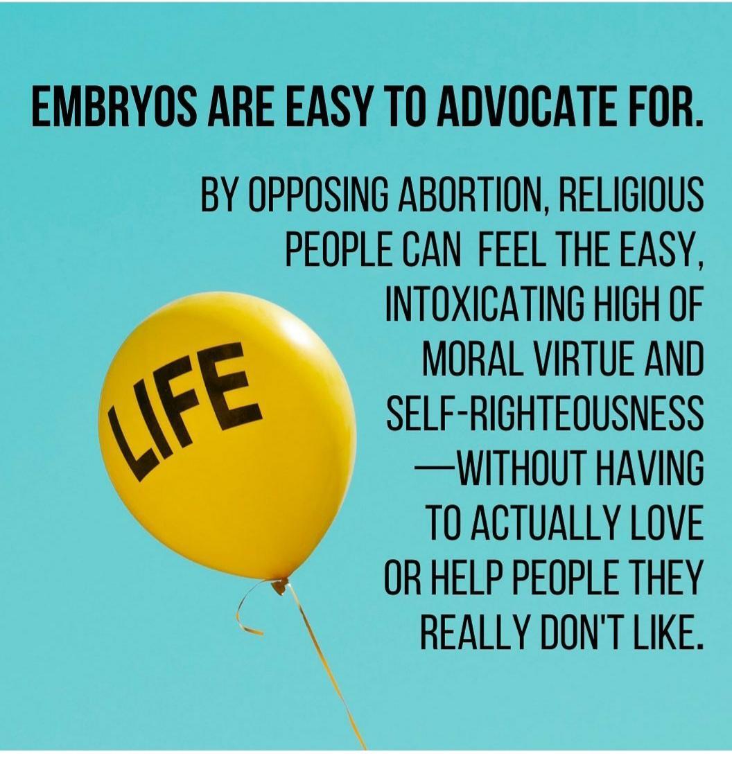 EMBRYOS ARE EASY T0 ADVOCATE FOR BY OPPOSING ABORTION RELIGIOUS PEOPLE CAN FEEL THE EASY INTOXICATING HIGH OF MORAL VIRTUE AND SELF RIGHTEQUSNESS WITHOUT HAVING TOACTUALLY LOVE OR HELP PEOPLE THEY REALLY DONT LIKE
