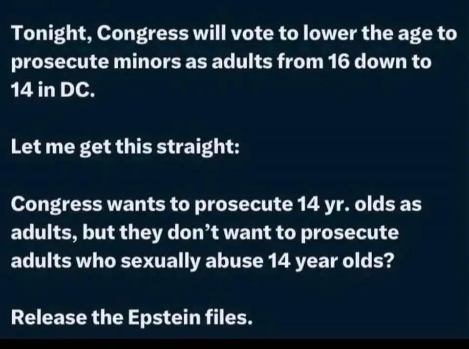 Tonight, Congress will vote to lower the age to prosecute minors as adults from 16 down to 14 in DC. Let me get this straight: Congress wants to prosecute 14 yr. olds as adults, but they don't want to prosecute adults who sexually abuse 14 year olds? Release the Epstein files.