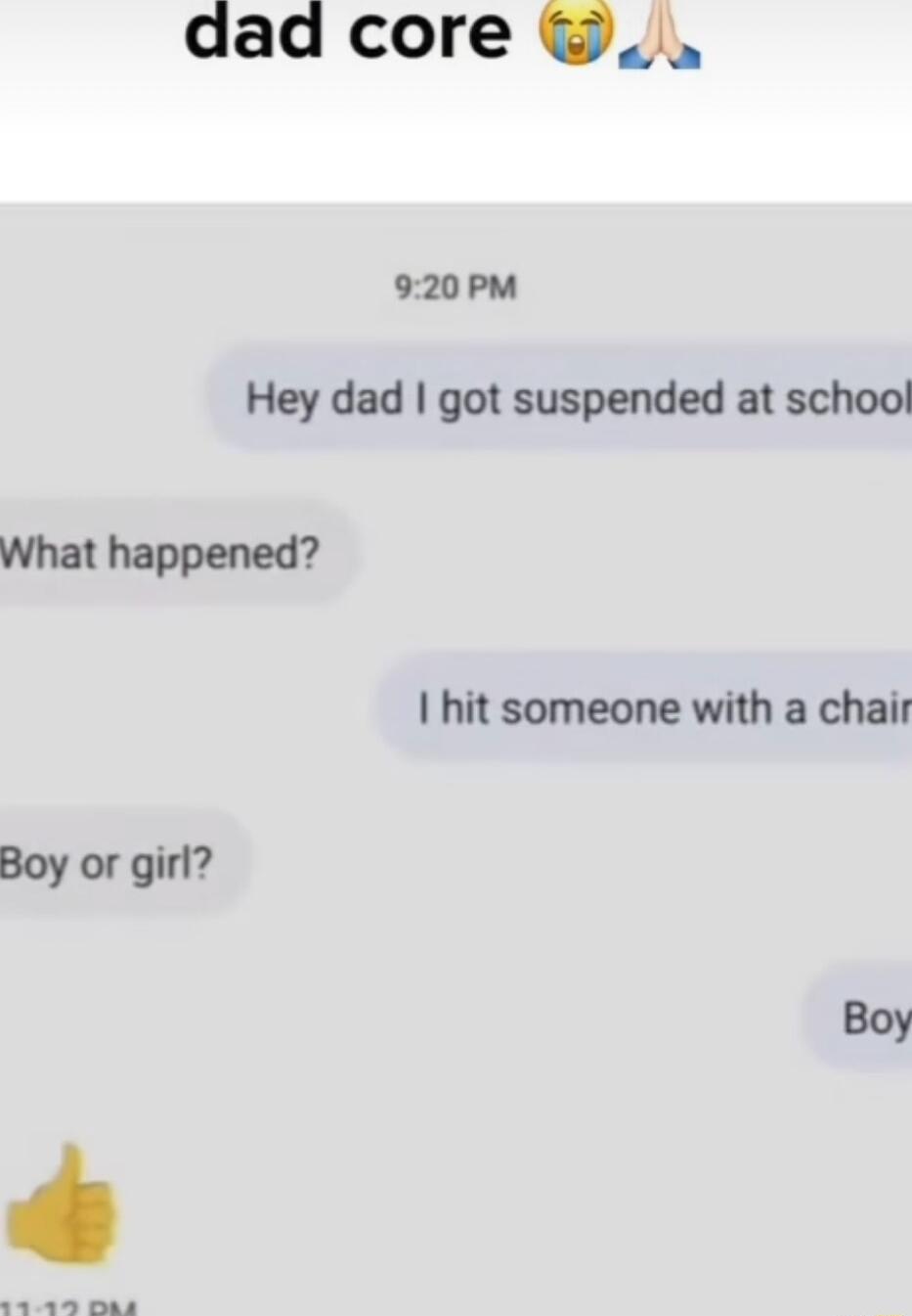 dad core _ 920PM Hey dad got suspended at school What happened hit someone with a chair Boy or girl 2 man