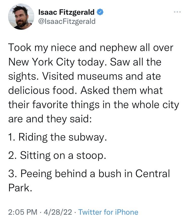 Isaac Fitzgerald IlsaacFitzgerald Took my niece and nephew all over New York City today Saw all the sights Visited museums and ate delicious food Asked them what their favorite things in the whole city are and they said 1 Riding the subway 2 Sitting on a stoop 3 Peeing behind a bush in Central Park 205 PM 42822 Twitter for iPhone