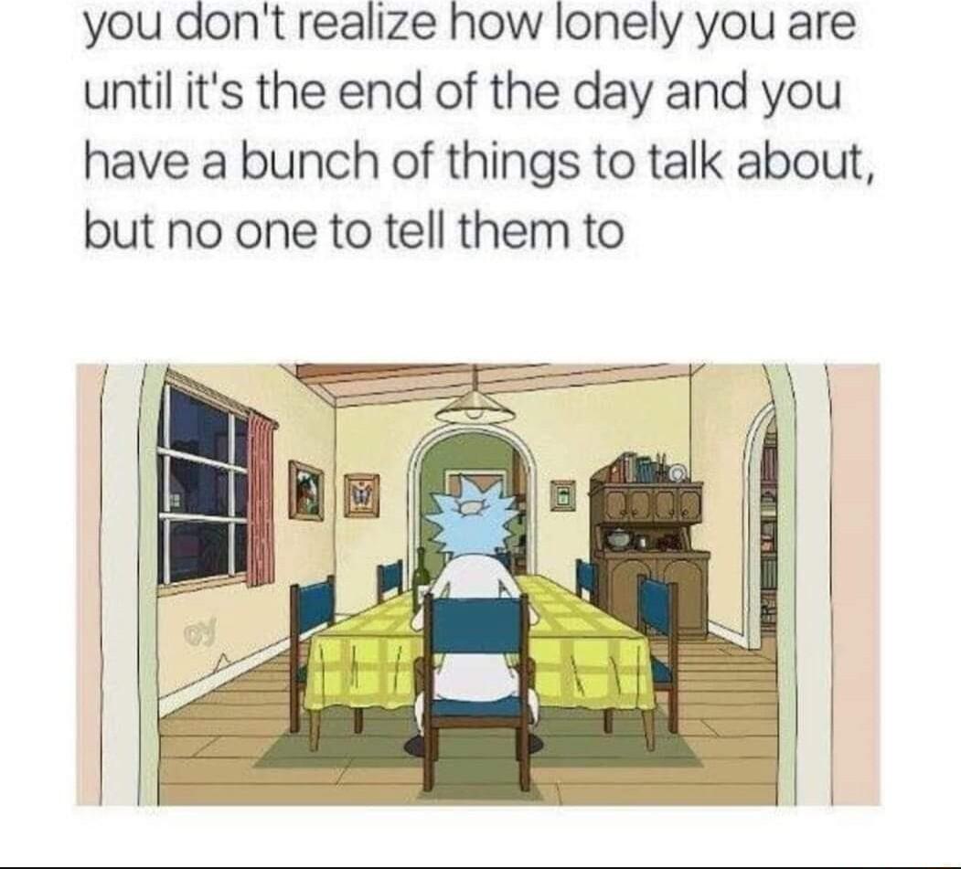 you dont realize how lonely you are until its the end of the day and you have a bunch of things to talk about but no one to tell them to