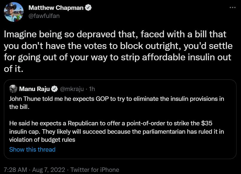 3 Matthew Chapman Imagine being so depraved that faced with a bill that you dont have the votes to block outright youd settle for going out of your way to strip affordable insulin out ofit Manu Raju riio John Thune told me he expects GOP toty o efinate the insulin provisions in thebill He said he expects a Republican to offer a point of order to stike the 35 nsulin cap They ikely will succeed beca