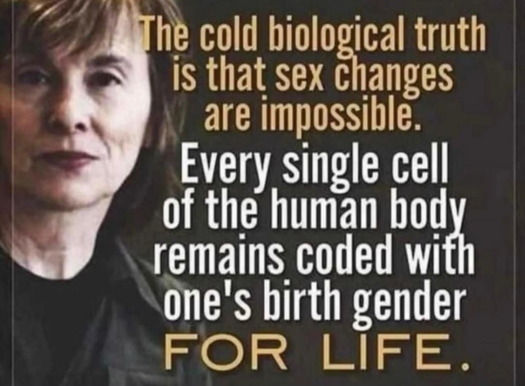 The cold biological truth is that sex changes are impossible. Every single cell of the human body remains coded with one's birth gender FOR LIFE.