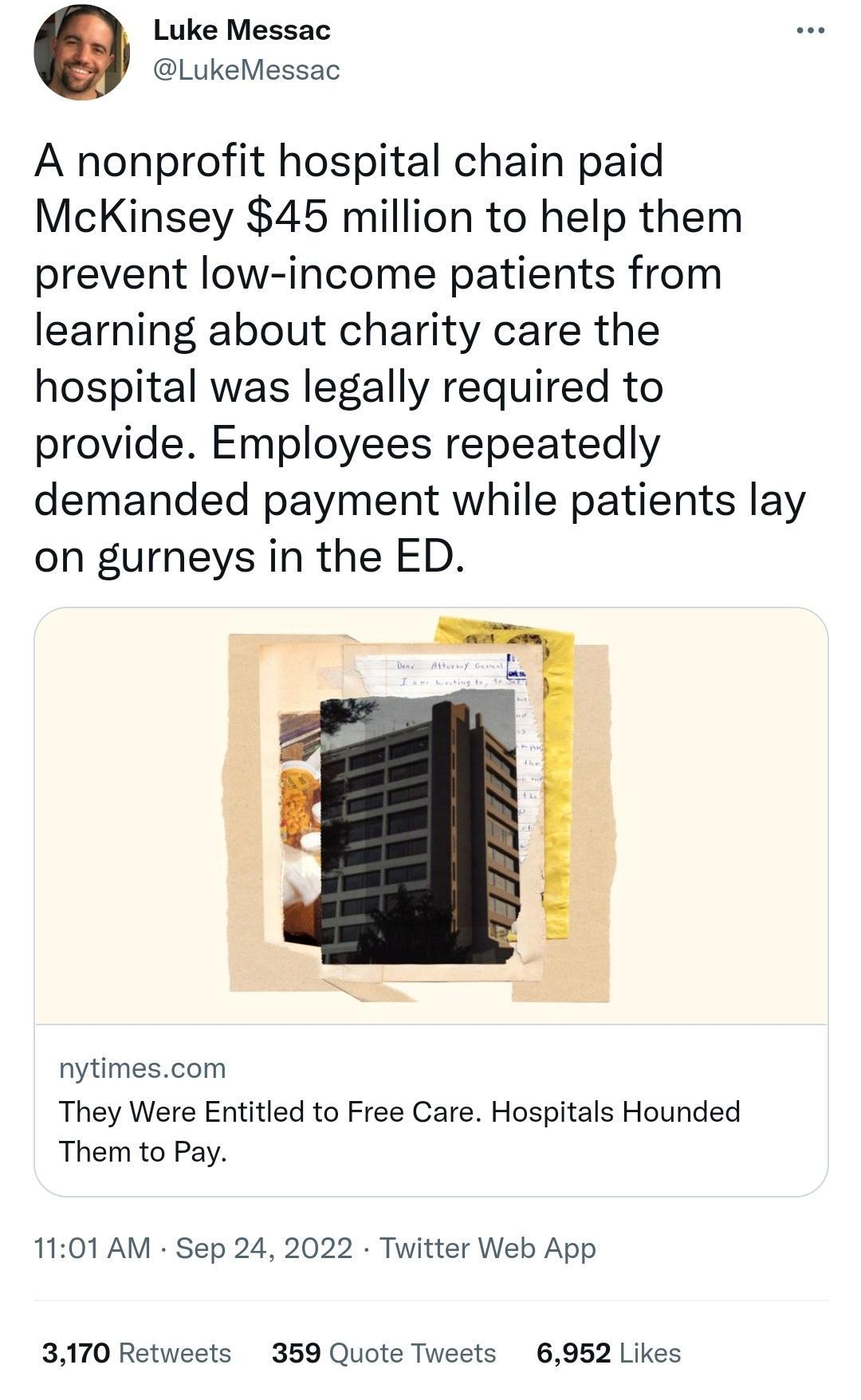 Luke Messac LukeMessac A nonprofit hospital chain paid McKinsey 45 million to help them prevent low income patients from learning about charity care the hospital was legally required to provide Employees repeatedly demanded payment while patients lay on gurneys in the ED nytimescom They Were Entitled to Free Care Hospitals Hounded Them to Pay 1101 AM Sep 24 2022 Twitter Web App 3170 Retweets 359 Q
