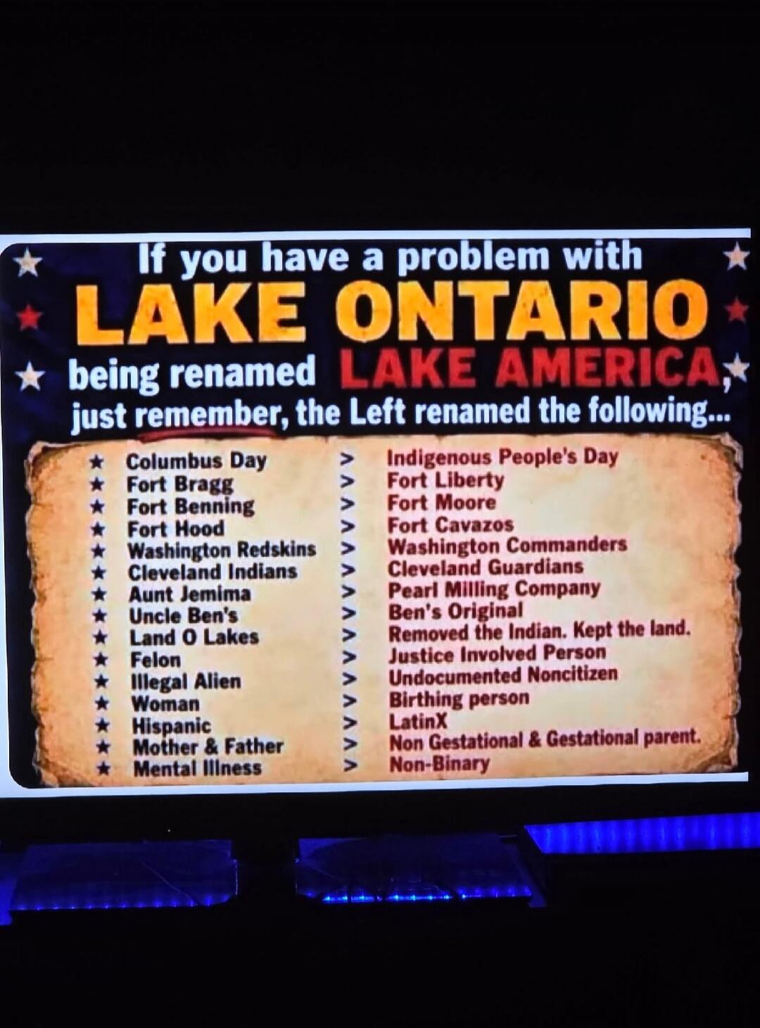 If you have a problem with LAKE ONTARIO being renamed LAKE AMERICA, just remember, the Left renamed the following...
Columbus Day >>> Indigenous People's Day
Fort Bragg >>> Fort Liberty
Fort Benning >>> Fort Moore
Fort Hood >>> Fort Cavazos
Washington Redskins >>> Washington Commanders
Cleveland Indians >>> Cleveland Guardians
Aunt Jemima >>> Pearl
