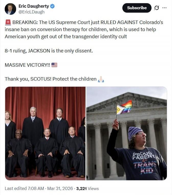 Eric Daugherty @EricLDaugh Subscribe BREAKING: The US Supreme Court just RULED AGAINST Colorado's insane ban on conversion therapy for children, which is used to help American youth get out of the transgender identity cult 8-1 ruling, JACKSON is the only dissent. MASSIVE VICTORY!! Thank you, SCOTUS! Protect the children. PROUD PARENT OF A TRANS KID