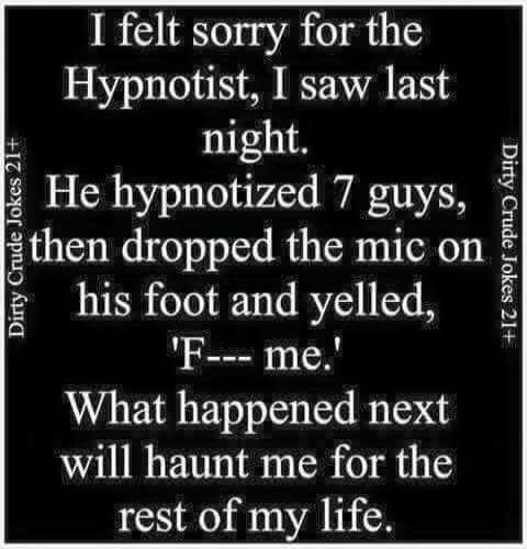 I felt sorry for the Hypnotist, I saw last night. He hypnotized 7 guys, then dropped the mic on his foot and yelled, 'F--- me.' What happened next will haunt me for the rest of my life.