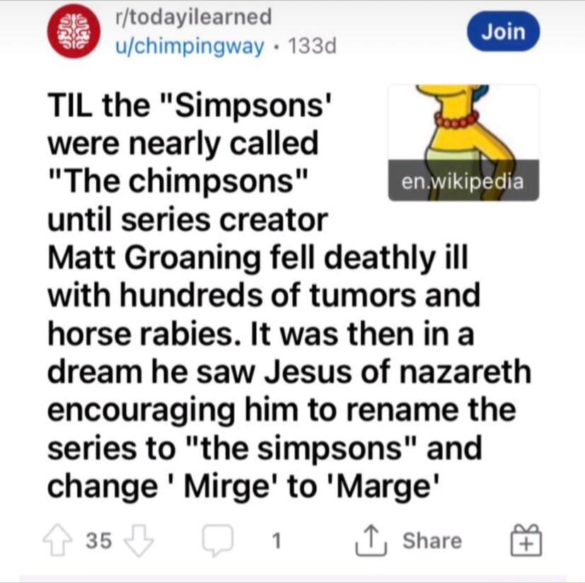 rtodayilearned 2 Join uchimpingway 133d TIL the Simpsons were nearly called The chimpsons until series creator Matt Groaning fell deathly ill with hundreds of tumors and horse rabies It was thenina dream he saw Jesus of nazareth encouraging him to rename the series to the simpsons and change Mirge to Marge 35 1 T share