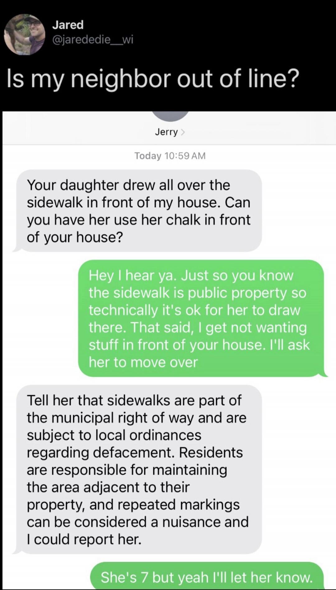 Is my neighbor out of line?\nJerry: Your daughter drew all over the sidewalk in front of my house. Can you have her use her chalk in front of your house?\nGreen: Hey I hear ya. Just so you know the sidewalk is public property so technically it's ok for her to draw there. That said, I get not wanting stuff in front of your house. I'll ask her to mov