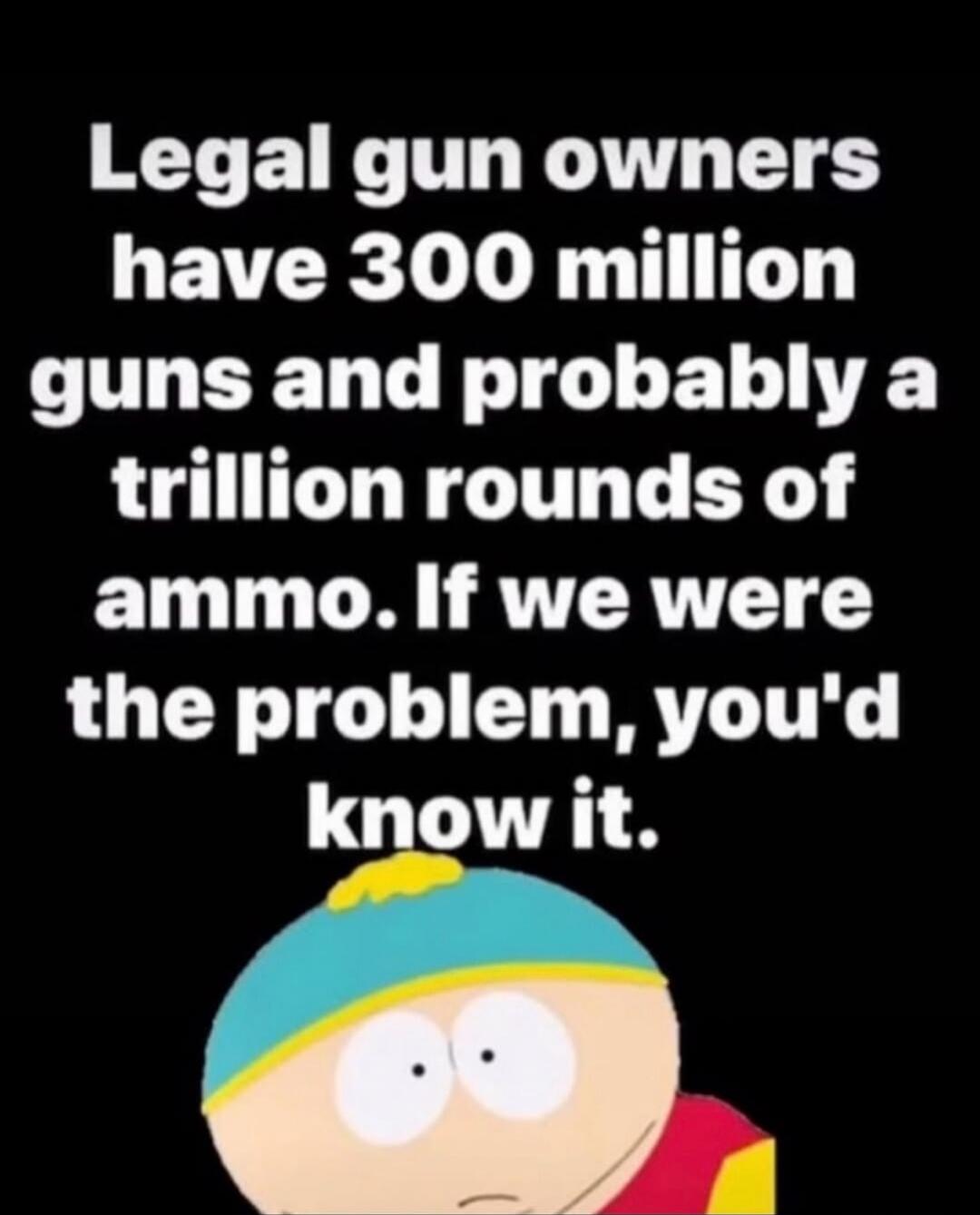 Legal gun owners have 300 million guns and probably a trillion rounds of ammo. If we were the problem, you'd know it.