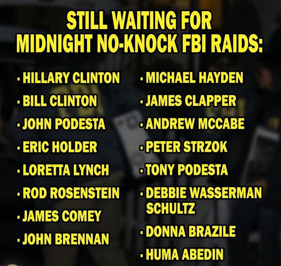 STILL WAITING FOR MIDNIGHT NO-KNOCK FBI RAIDS: HILLARY CLINTON, BILL CLINTON, JOHN PODESTA, ERIC HOLDER, LORETTA LYNCH, ROD ROSENSTEIN, JAMES COMEY, JOHN BRENNAN, MICHAEL HAYDEN, JAMES CLAPPER, ANDREW MCCABE, PETER STRZOK, TONY PODESTA, DEBBIE WASSERMAN SCHULTZ, DONNA BRAZILE, HUMA ABEDIN