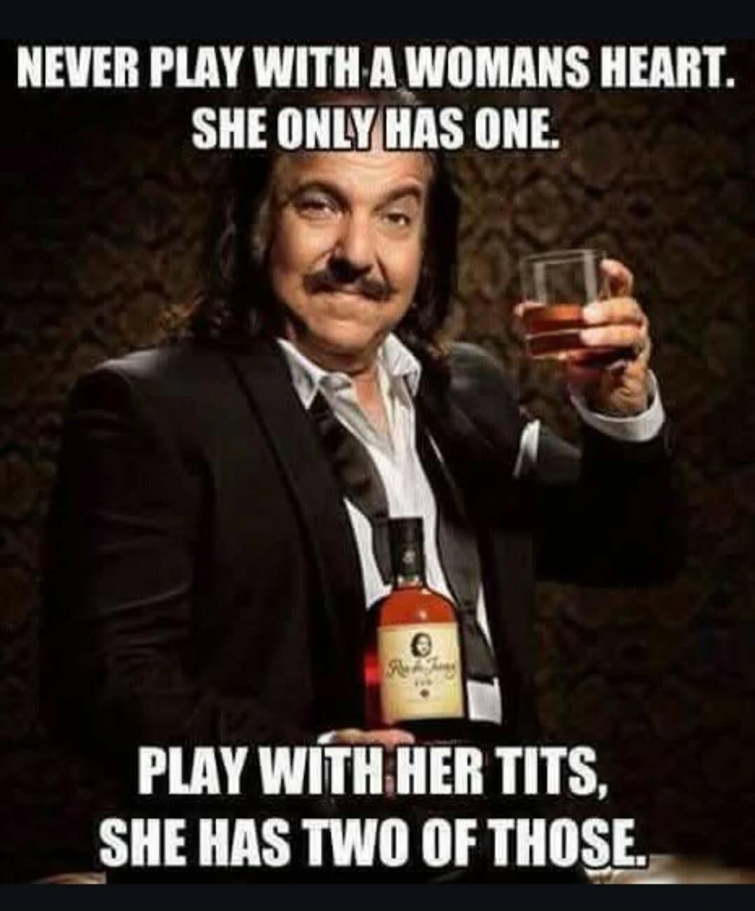 NEVER PLAY WITH A WOMANS HEART. SHE ONLY HAS ONE. PLAY WITH HER TITS, SHE HAS TWO OF THOSE.