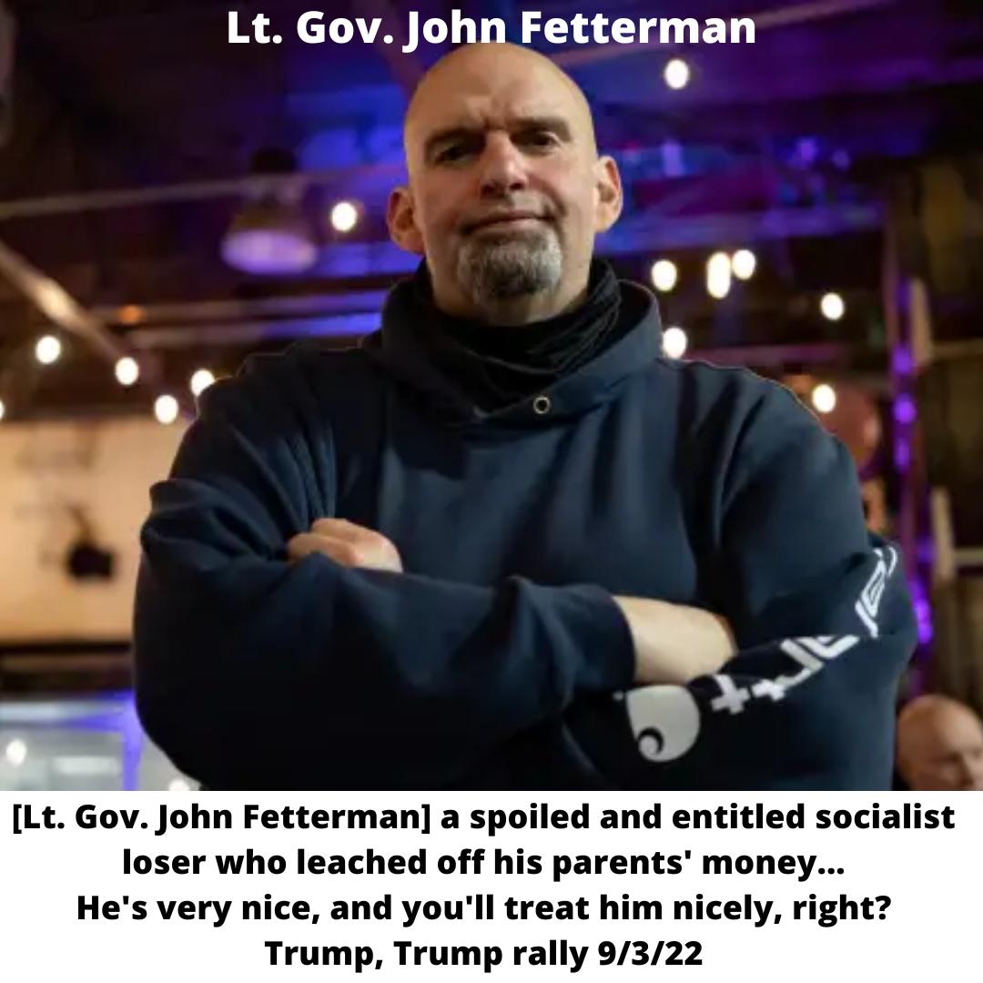 Lt Gov John Fetterman Lt Gov John Fetterman a spoiled and entitled socialist loser who leached off his parents money Hes very nice and youll treat him nicely right Trump Trump rally 9322
