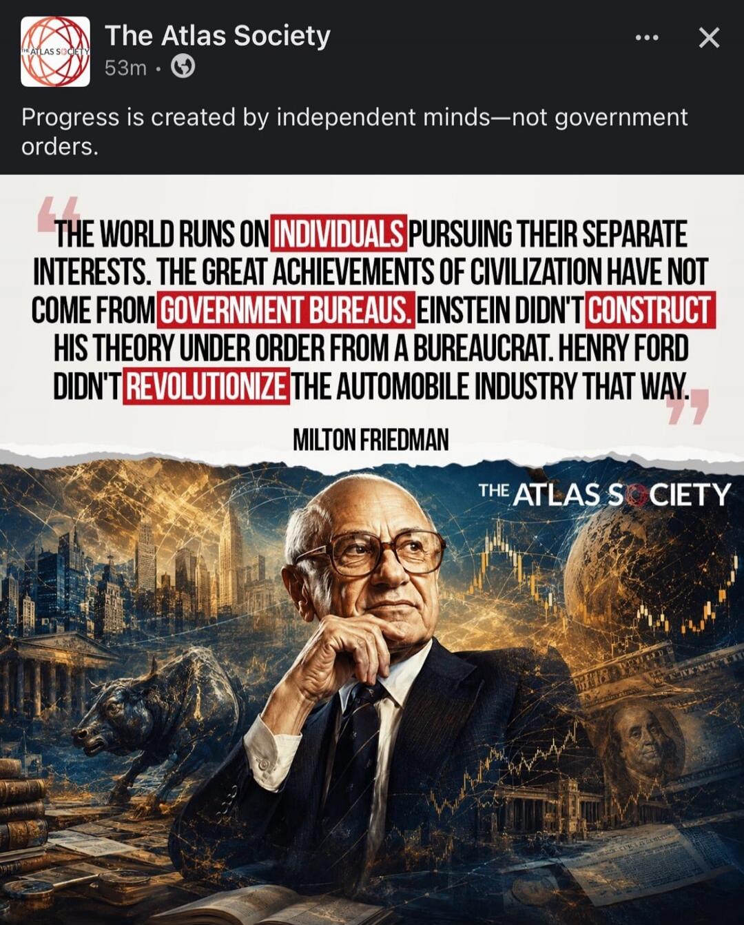 Progress is created by independent minds—not government orders. THE WORLD RUNS ON INDIVIDUALS PURSUING THEIR SEPARATE INTERESTS. THE GREAT ACHIEVEMENTS OF CIVILIZATION HAVE NOT COME FROM GOVERNMENT BUREAUS. EINSTEIN DIDN'T CONSTRUCT HIS THEORY UNDER ORDER FROM A BUREAUCRAT. HENRY FORD DIDN'T REVOLUTIONIZE THE AUTOMOBILE INDUSTRY THAT WAY. MILTON FR