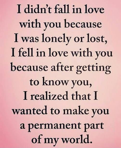 I didnt fall in love with you because I was lonely or lost I fell in love with you because after getting to know you I realized that I wanted to make you a permanent part of my world