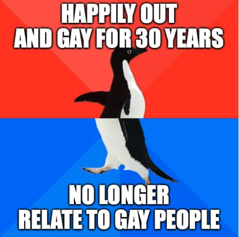 HAPPILY OUT AND GAY FOR 30 YEARS NOLONGER RELATE TO GAY PEOPLE
