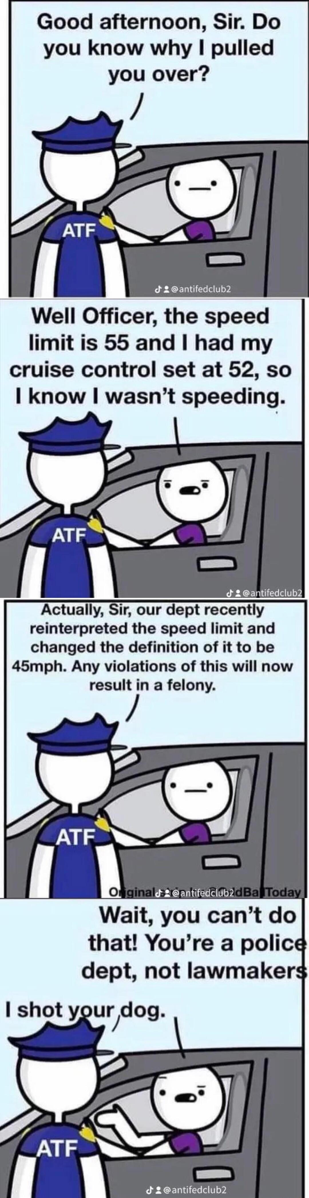 Good afternoon Sir Do you know why pulled you over 2 antifedclub2 Well Officer the speed limit is 55 and had my cruise control set at 52 so know wasnt speeding 2 antifedclub Actually Sir our dept recently reinterpreted the speed limit and changed the definition of it to be 45mph Any violations of this will now result in a felony ATF o 2 6 antifedcluby Wait you cant do that Youre a police dept not 