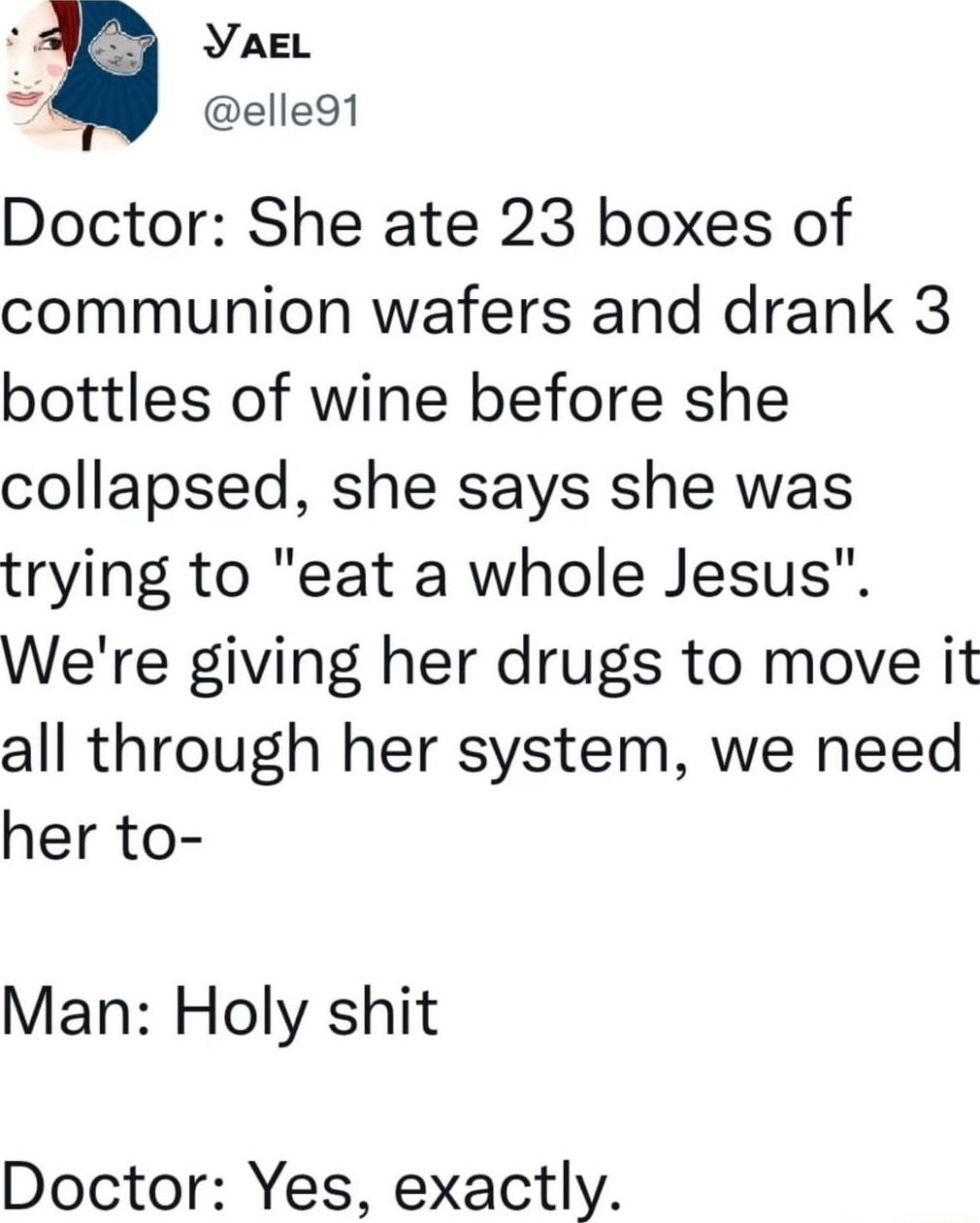 YAEL s elle9t Doctor She ate 23 boxes of communion wafers and drank 3 bottles of wine before she collapsed she says she was trying to eat a whole Jesus Were giving her drugs to move it all through her system we need her to Man Holy shit Doctor Yes exactly