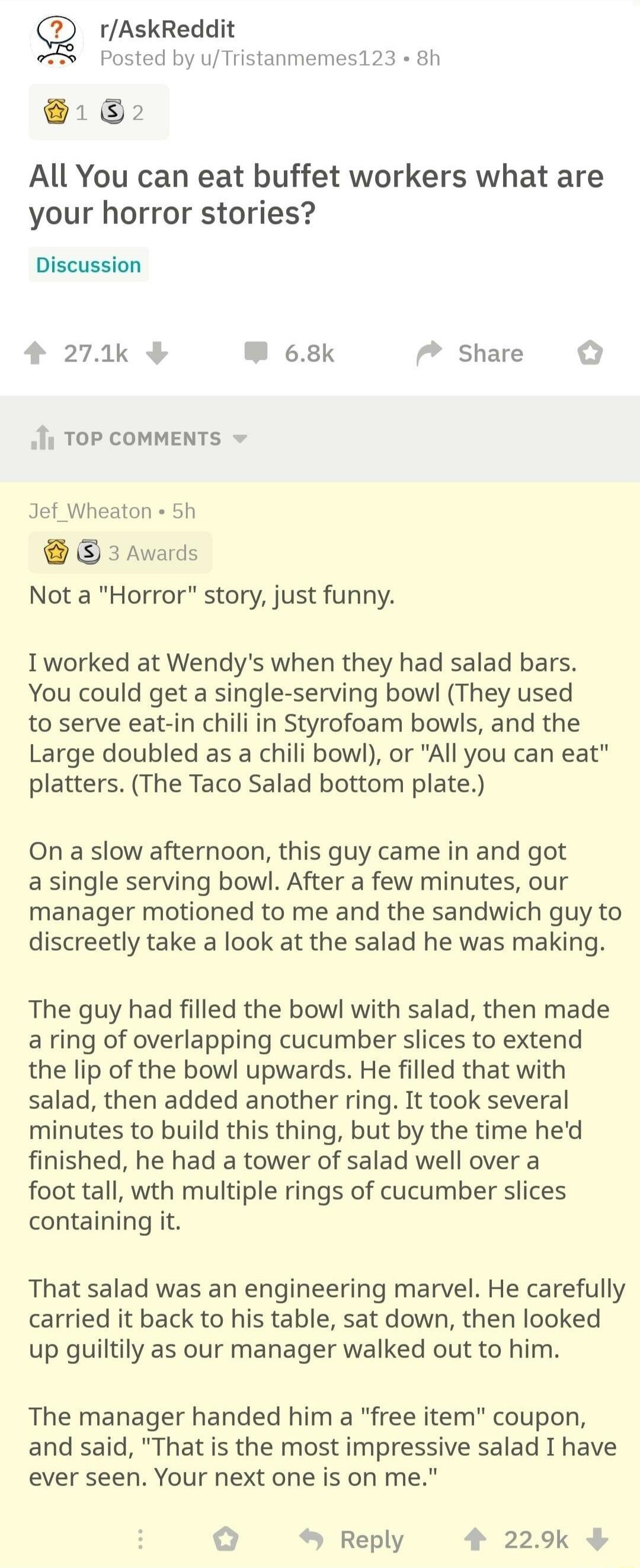 Q rAskReddit Posted by uTristanmemes123 8h 1 2 All You can eat buffet workers what are your horror stories Discussion 4 271k W 68k Share i TOP COMMENTS Jef_Wheaton 5h 3 Awards Not a Horror story just funny Iworked at Wendys when they had salad bars You could get a single serving bowl They used to serve eat in chili in Styrofoam bowls and the Large doubled as a chili bowl or All you can eat platter