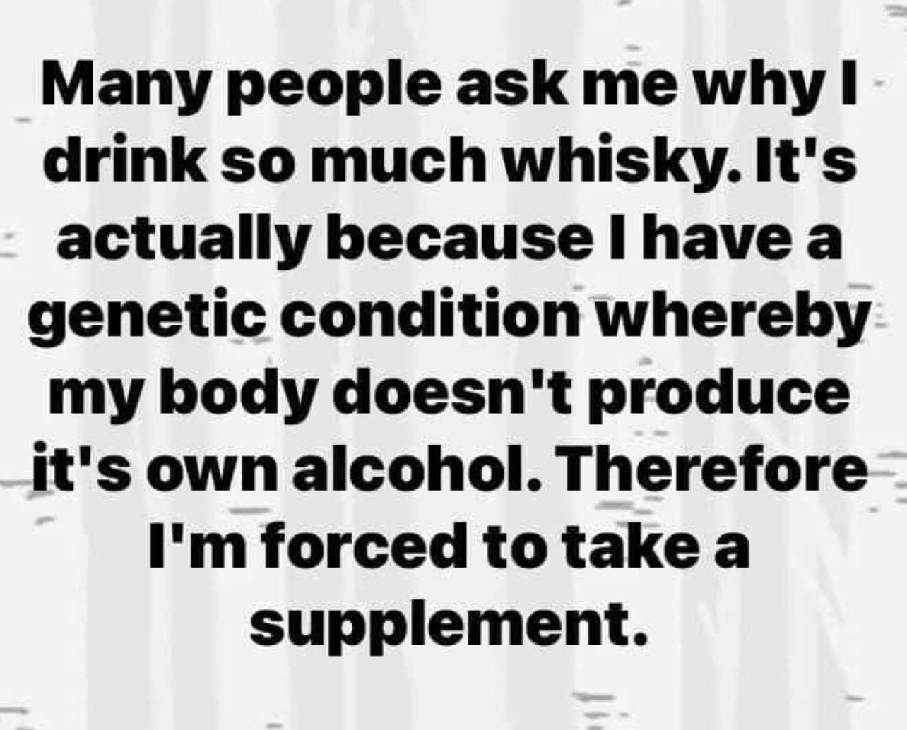 Many people ask me why drink so much whisky Its actually because have a genetic condition whereby my body doesnt produce its own alcohol Therefore Im forced to take a supplement
