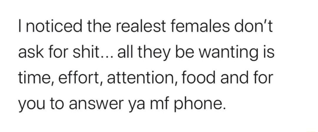 I noticed the realest females dont ask for shit all they be wanting is time effort attention food and for you to answer ya mf phone