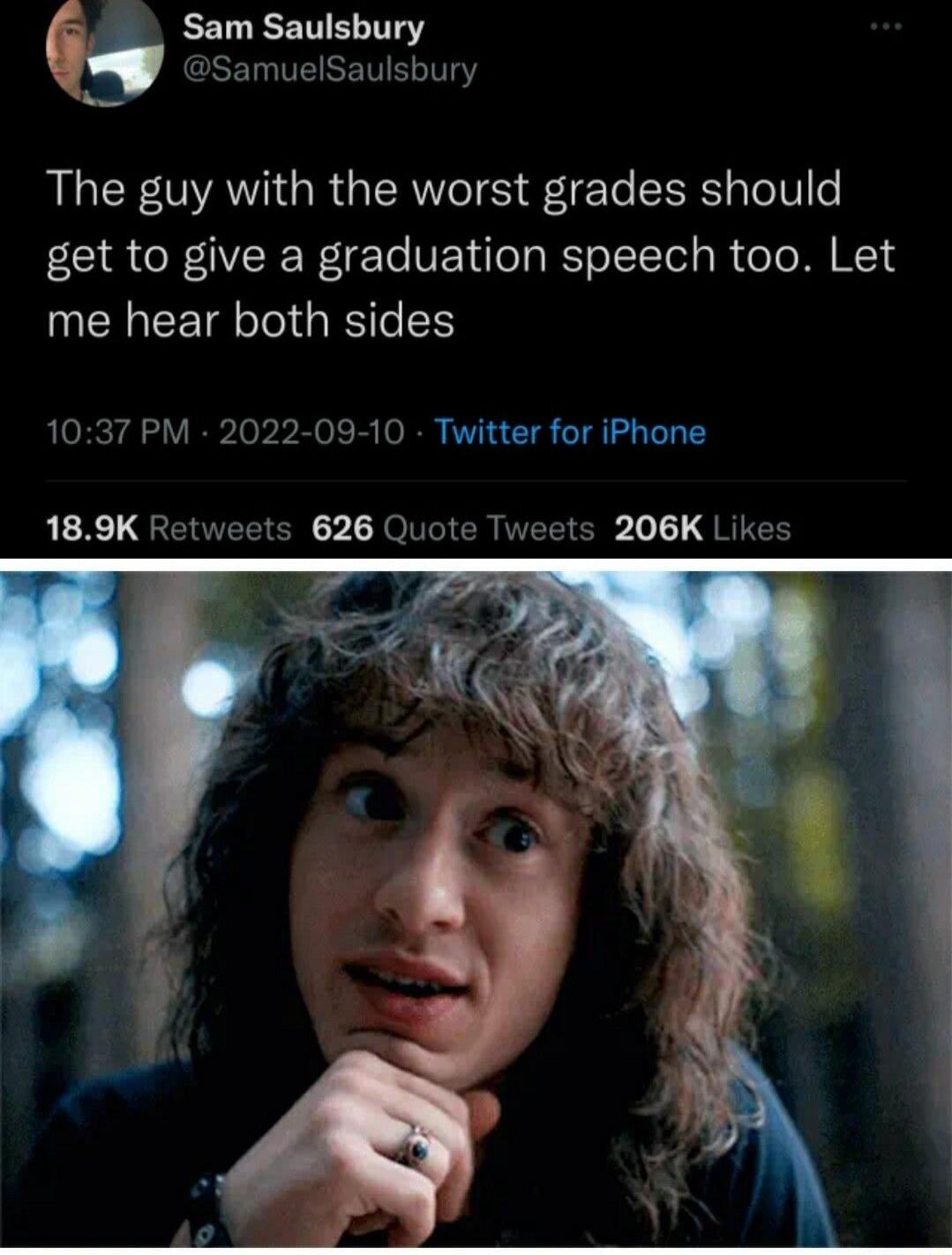 Sam Saulsbury @SamuelSaulsbury The guy with the worst grades should get to give a graduation speech too. Let me hear both sides 10:37 PM · 2022-09-10 · Twitter for iPhone