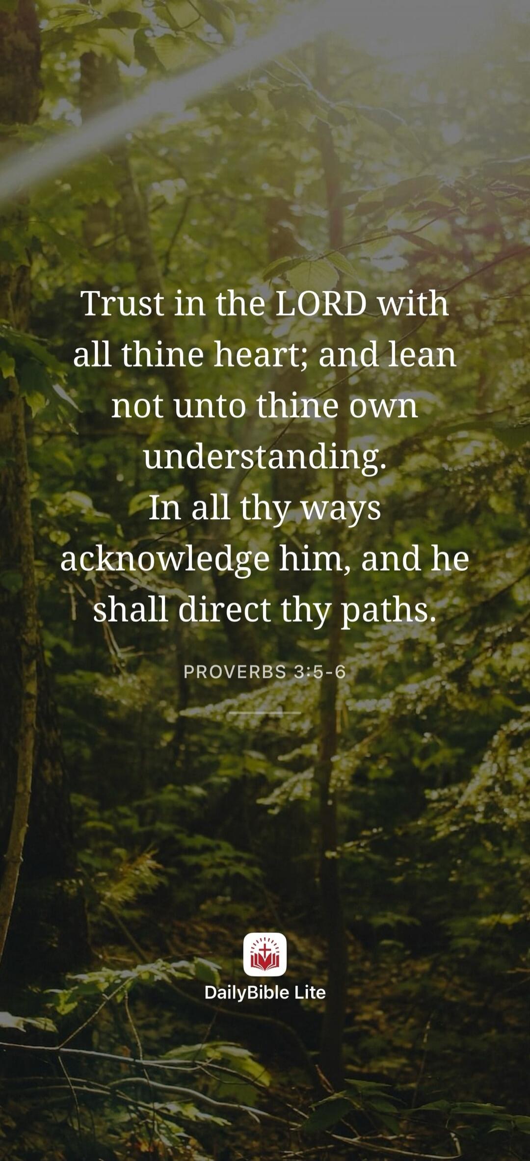 Trust in the LORD with all thine heart; and lean not unto thine own understanding. In all thy ways acknowledge him, and he shall direct thy paths. PROVERBS 3:5-6 DailyBible Lite