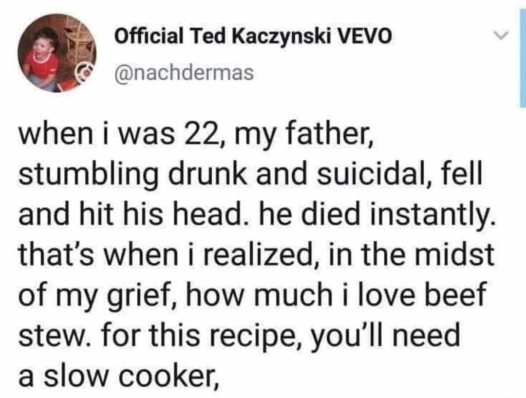 Official Ted Kaczynski VEVO nachdermas when i was 22 my father stumbling drunk and suicidal fell and hit his head he died instantly thats when i realized in the midst of my grief how much i love beef stew for this recipe youll need a slow cooker