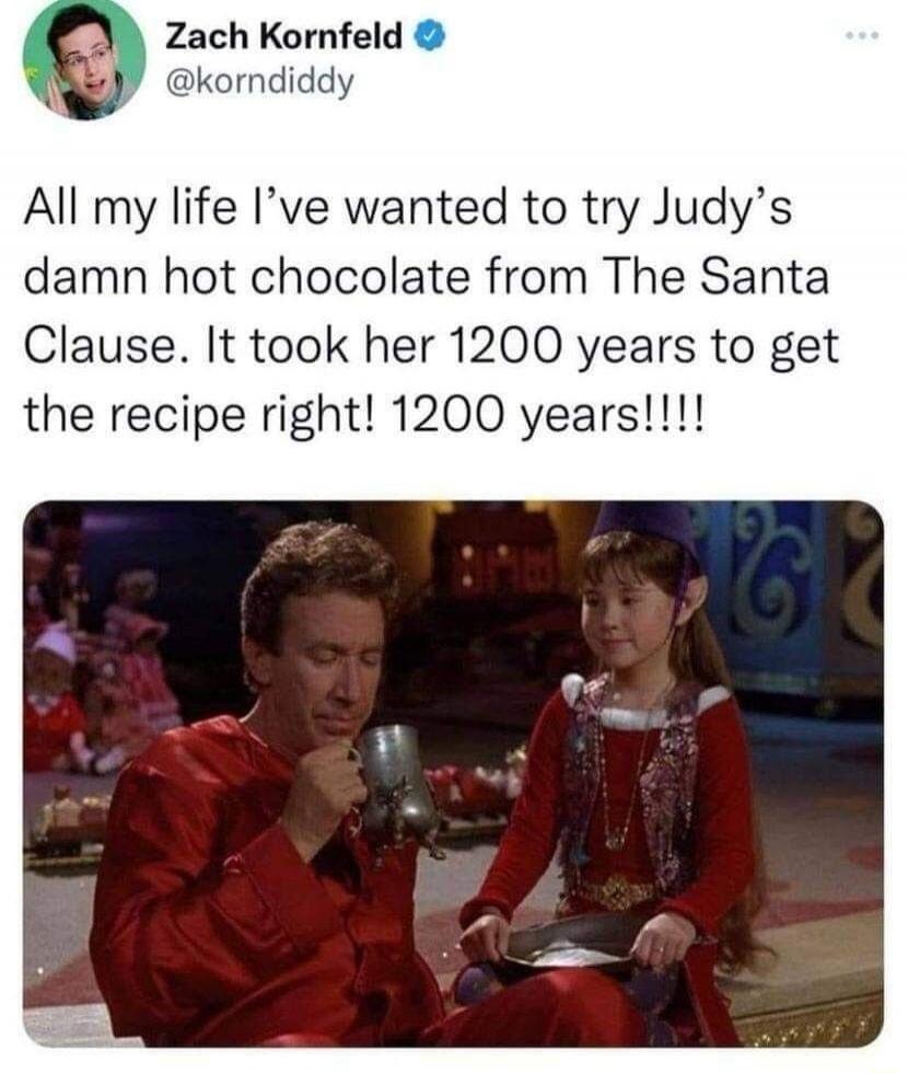 All my life I’ve wanted to try Judy’s damn hot chocolate from The Santa Clause. It took her 1200 years to get the recipe right! 1200 years!!!!