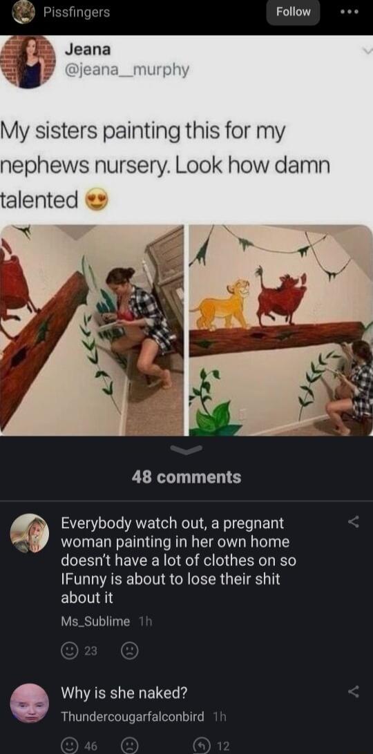 Pissfinger Follow My sisters painting this for my nephews nursery Look how damn 48 comments woman painting in her own home doesnt have a lot of clothes on so IFunny is about to lose their shit ELLINE Ms_Sublime Everybody watch out a pregnant L Why is she naked Thundercougarfalconbird