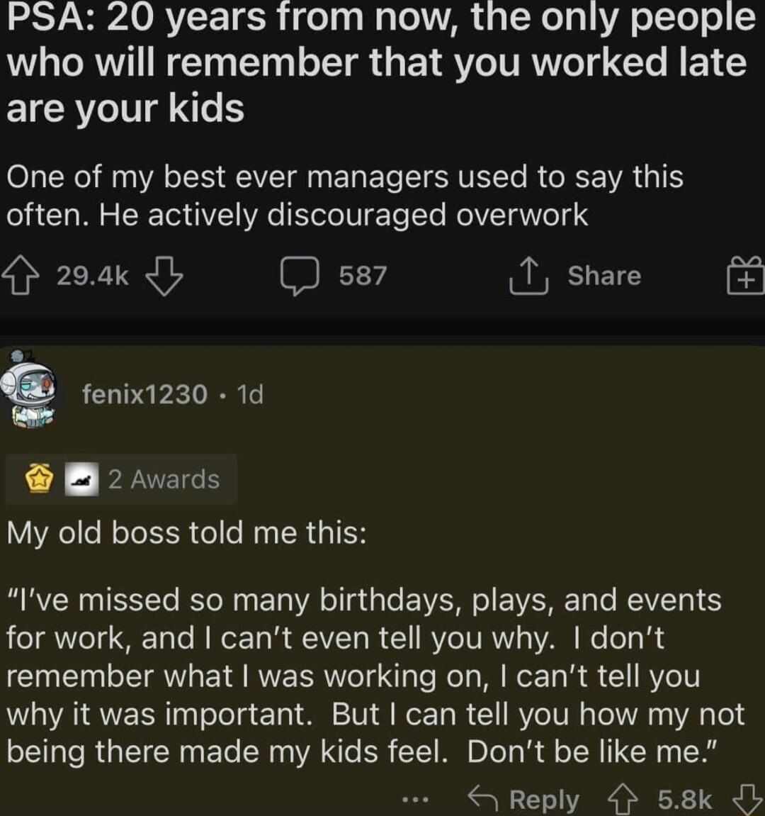 LSV VARV TR el el a o AR 4 N lg oTel o who will remember that you worked late are your kids One of my best ever managers used to say this often He actively discouraged overwork 29ak L ss7 T share g fenix1230 1d B 2 Awards My old boss told me this Ive missed so many birthdays plays and events e TAYeT S 1o e J Ty B QUCAVTy R 1 RV TVRTT VAR e e1 B Y remember what was working on cant tell you why it w