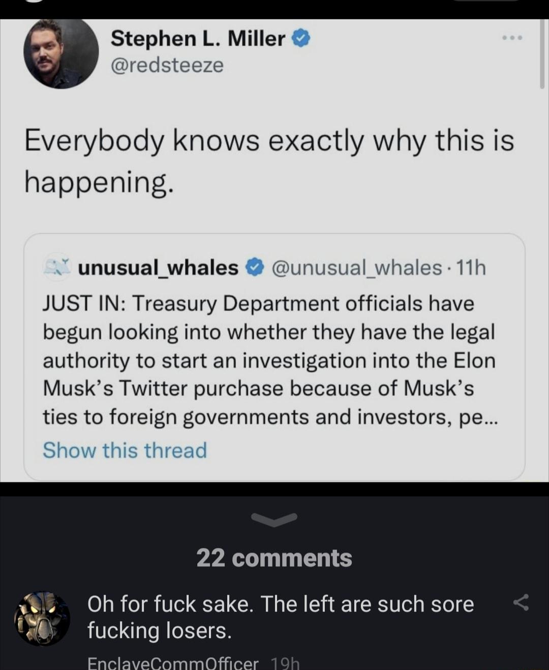 Stephen L Miller redsteeze Everybody knows exactly why this is happening unusual_whales unusual whales 11h JUST IN Treasury Department officials have begun looking into whether they have the legal authority to start an investigation into the Elon Musks Twitter purchase because of Musks ties to foreign governments and investors pe 22 comments N IR T R N EET T I fucking losers