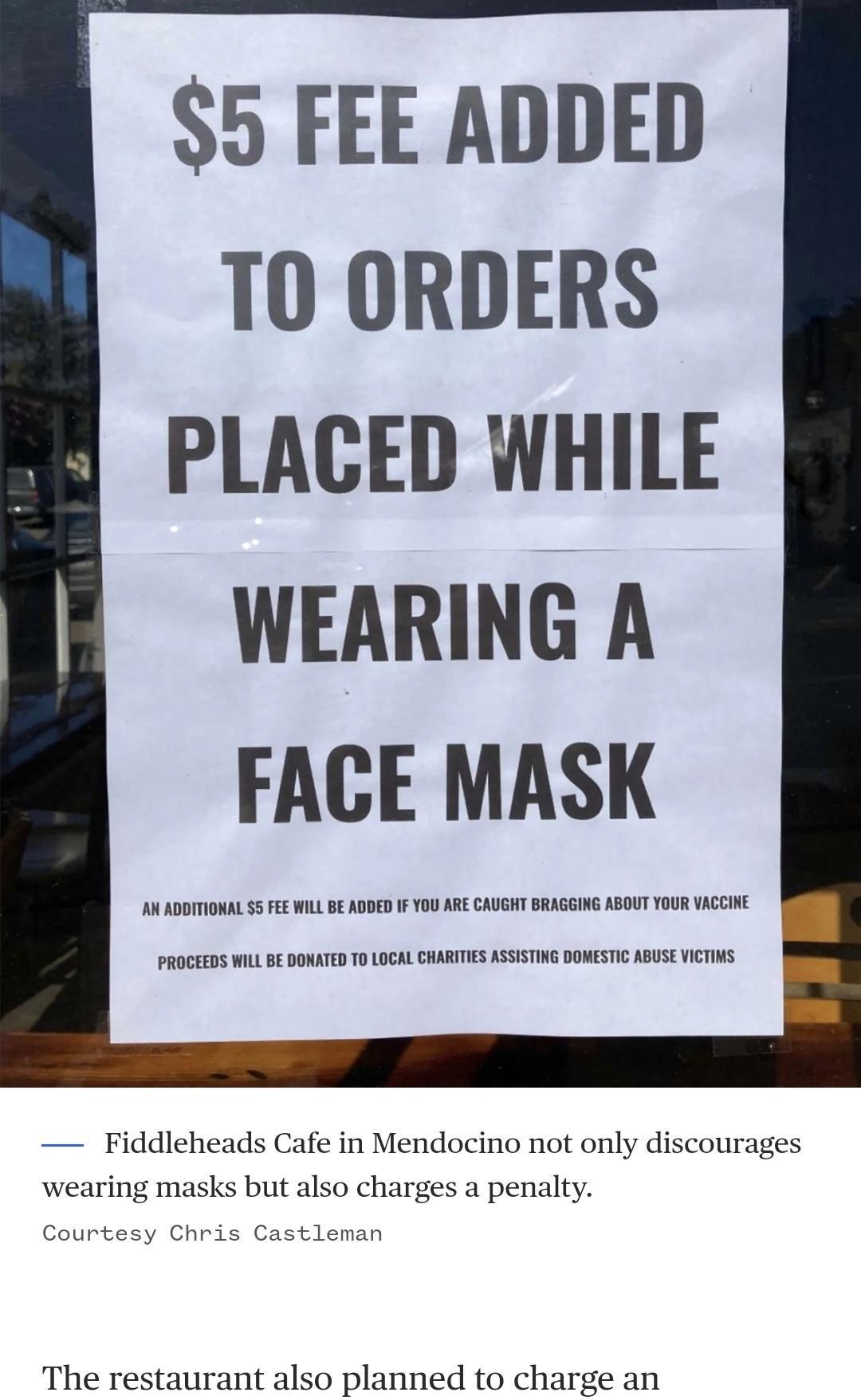o FEE ADDED TO ORDERS PLACED WHILE WEARING A FACE MASK AN ADDITIONAL 5 FEE WILL BE ADDED IF YOU ARE CAUGHT BRAGGING ABOUT YOUR VACCINE PROCEEDS WILL BE DONATED TO LOCAL CHARITIES ASSISTING DOMESTIC ABUSE VICTIMS Fiddleheads Cafe in Mendocino not only discourages wearing masks but also charges a penalty Courtesy Chris Castleman The restaurant also planned to charge an